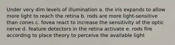 Under very dim levels of illumination a. the iris expands to allow more light to reach the retina b. rods are more light-sensitive than cones c. fovea react to increase the sensitivity of the optic nerve d. feature detectors in the retina activate e. rods fire according to place theory to perceive the available light