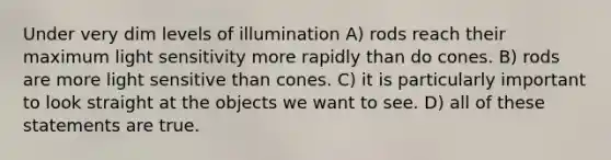 Under very dim levels of illumination A) rods reach their maximum light sensitivity more rapidly than do cones. B) rods are more light sensitive than cones. C) it is particularly important to look straight at the objects we want to see. D) all of these statements are true.