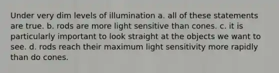 Under very dim levels of illumination a. all of these statements are true. b. rods are more light sensitive than cones. c. it is particularly important to look straight at the objects we want to see. d. rods reach their maximum light sensitivity more rapidly than do cones.