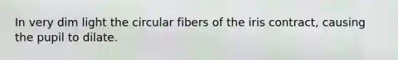 In very dim light the circular fibers of the iris contract, causing the pupil to dilate.