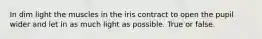 In dim light the muscles in the iris contract to open the pupil wider and let in as much light as possible. True or false.