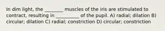 In dim light, the ________ muscles of the iris are stimulated to contract, resulting in __________ of the pupil. A) radial; dilation B) circular; dilation C) radial; constriction D) circular; constriction