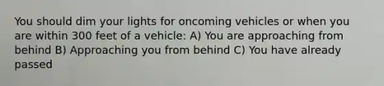 You should dim your lights for oncoming vehicles or when you are within 300 feet of a vehicle: A) You are approaching from behind B) Approaching you from behind C) You have already passed