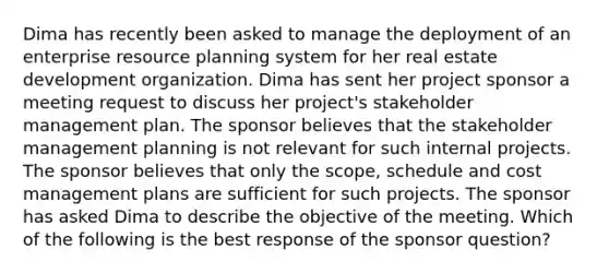 Dima has recently been asked to manage the deployment of an enterprise resource planning system for her real estate development organization. Dima has sent her project sponsor a meeting request to discuss her project's stakeholder management plan. The sponsor believes that the stakeholder management planning is not relevant for such internal projects. The sponsor believes that only the scope, schedule and cost management plans are sufficient for such projects. The sponsor has asked Dima to describe the objective of the meeting. Which of the following is the best response of the sponsor question?