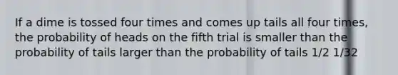 If a dime is tossed four times and comes up tails all four times, the probability of heads on the fifth trial is smaller than the probability of tails larger than the probability of tails 1/2 1/32