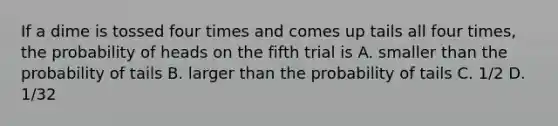 If a dime is tossed four times and comes up tails all four times, the probability of heads on the fifth trial is A. smaller than the probability of tails B. larger than the probability of tails C. 1/2 D. 1/32