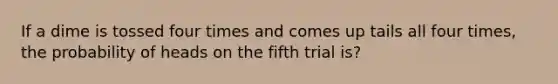 If a dime is tossed four times and comes up tails all four times, the probability of heads on the fifth trial is?