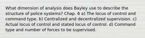 What dimension of analysis does Bayley use to describe the structure of <a href='https://www.questionai.com/knowledge/ku12JovlKu-police-systems' class='anchor-knowledge'>police systems</a>? Chap. 6 a) The locus of control and command type. b) Centralized and decentralized supervision. c) Actual locus of control and stated locus of control. d) Command type and number of forces to be supervised.