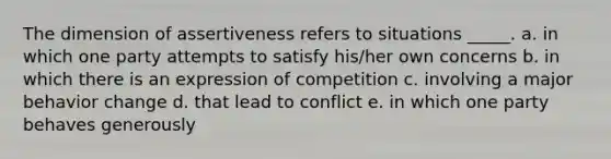 The dimension of assertiveness refers to situations _____. a. in which one party attempts to satisfy his/her own concerns b. in which there is an expression of competition c. involving a major behavior change d. that lead to conflict e. in which one party behaves generously