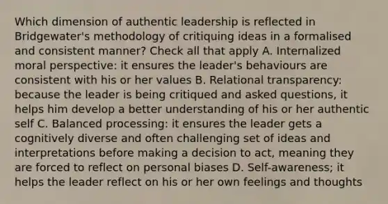 Which dimension of authentic leadership is reflected in Bridgewater's methodology of critiquing ideas in a formalised and consistent manner? Check all that apply A. Internalized moral perspective: it ensures the leader's behaviours are consistent with his or her values B. Relational transparency: because the leader is being critiqued and asked questions, it helps him develop a better understanding of his or her authentic self C. Balanced processing: it ensures the leader gets a cognitively diverse and often challenging set of ideas and interpretations before making a decision to act, meaning they are forced to reflect on personal biases D. Self-awareness; it helps the leader reflect on his or her own feelings and thoughts