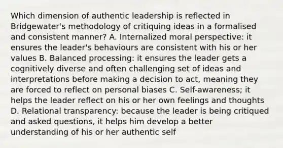 Which dimension of authentic leadership is reflected in Bridgewater's methodology of critiquing ideas in a formalised and consistent manner? A. Internalized moral perspective: it ensures the leader's behaviours are consistent with his or her values B. Balanced processing: it ensures the leader gets a cognitively diverse and often challenging set of ideas and interpretations before making a decision to act, meaning they are forced to reflect on personal biases C. Self-awareness; it helps the leader reflect on his or her own feelings and thoughts D. Relational transparency: because the leader is being critiqued and asked questions, it helps him develop a better understanding of his or her authentic self