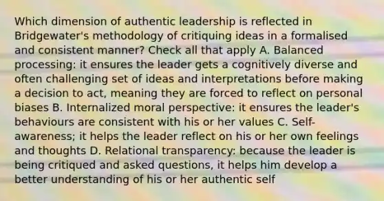 Which dimension of authentic leadership is reflected in Bridgewater's methodology of critiquing ideas in a formalised and consistent manner? Check all that apply A. Balanced processing: it ensures the leader gets a cognitively diverse and often challenging set of ideas and interpretations before making a decision to act, meaning they are forced to reflect on personal biases B. Internalized moral perspective: it ensures the leader's behaviours are consistent with his or her values C. Self-awareness; it helps the leader reflect on his or her own feelings and thoughts D. Relational transparency: because the leader is being critiqued and asked questions, it helps him develop a better understanding of his or her authentic self