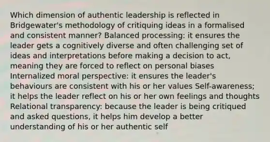 Which dimension of authentic leadership is reflected in Bridgewater's methodology of critiquing ideas in a formalised and consistent manner? Balanced processing: it ensures the leader gets a cognitively diverse and often challenging set of ideas and interpretations before making a decision to act, meaning they are forced to reflect on personal biases Internalized moral perspective: it ensures the leader's behaviours are consistent with his or her values Self-awareness; it helps the leader reflect on his or her own feelings and thoughts Relational transparency: because the leader is being critiqued and asked questions, it helps him develop a better understanding of his or her authentic self