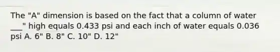 The "A" dimension is based on the fact that a column of water ___" high equals 0.433 psi and each inch of water equals 0.036 psi A. 6" B. 8" C. 10" D. 12"