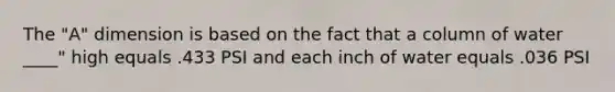 The "A" dimension is based on the fact that a column of water ____" high equals .433 PSI and each inch of water equals .036 PSI