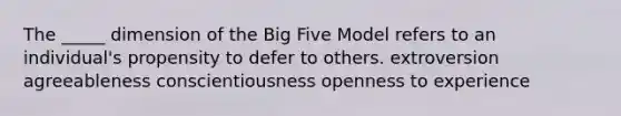 The _____ dimension of the Big Five Model refers to an individual's propensity to defer to others. extroversion agreeableness conscientiousness openness to experience