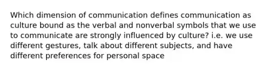 Which dimension of communication defines communication as culture bound as the verbal and nonverbal symbols that we use to communicate are strongly influenced by culture? i.e. we use different gestures, talk about different subjects, and have different preferences for personal space