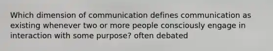 Which dimension of communication defines communication as existing whenever two or more people consciously engage in interaction with some purpose? often debated