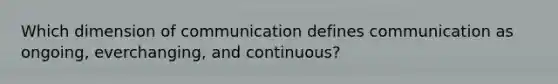 Which dimension of communication defines​ communication as ongoing, everchanging, and continuous?