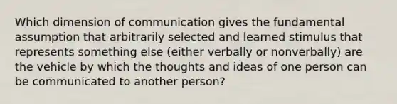 Which dimension of communication gives the fundamental assumption that arbitrarily selected and learned stimulus that represents something else (either verbally or nonverbally) are the vehicle by which the thoughts and ideas of one person can be communicated to another person?