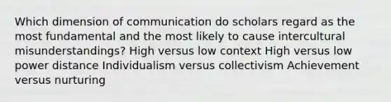 Which dimension of communication do scholars regard as the most fundamental and the most likely to cause intercultural misunderstandings? High versus low context High versus low power distance Individualism versus collectivism Achievement versus nurturing