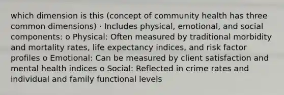 which dimension is this (concept of community health has three common dimensions) · Includes physical, emotional, and social components: o Physical: Often measured by traditional morbidity and mortality rates, life expectancy indices, and risk factor profiles o Emotional: Can be measured by client satisfaction and mental health indices o Social: Reflected in crime rates and individual and family functional levels