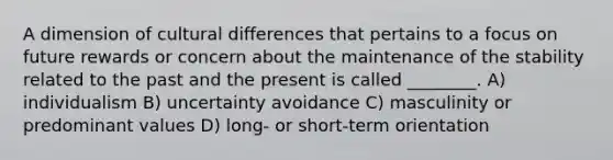 A dimension of cultural differences that pertains to a focus on future rewards or concern about the maintenance of the stability related to the past and the present is called ________. A) individualism B) uncertainty avoidance C) masculinity or predominant values D) long- or short-term orientation