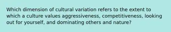 Which dimension of cultural variation refers to the extent to which a culture values aggressiveness, competitiveness, looking out for yourself, and dominating others and nature?