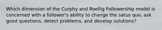 Which dimension of the Curphy and Roellig Followership model is concerned with a follower's ability to change the satus quo, ask good questions, detect problems, and develop solutions?