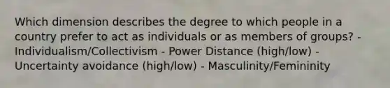 Which dimension describes the degree to which people in a country prefer to act as individuals or as members of groups? - Individualism/Collectivism - Power Distance (high/low) - Uncertainty avoidance (high/low) - Masculinity/Femininity