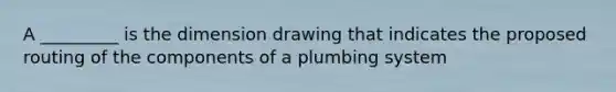 A _________ is the dimension drawing that indicates the proposed routing of the components of a plumbing system