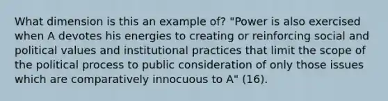 What dimension is this an example of? "Power is also exercised when A devotes his energies to creating or reinforcing social and political values and institutional practices that limit the scope of the political process to public consideration of only those issues which are comparatively innocuous to A" (16).