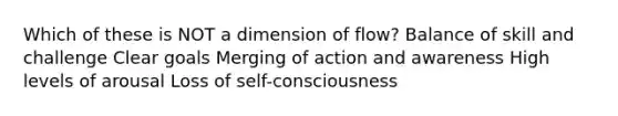 Which of these is NOT a dimension of flow? Balance of skill and challenge Clear goals Merging of action and awareness High levels of arousal Loss of self-consciousness