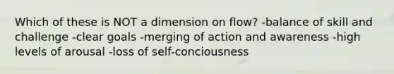 Which of these is NOT a dimension on flow? -balance of skill and challenge -clear goals -merging of action and awareness -high levels of arousal -loss of self-conciousness