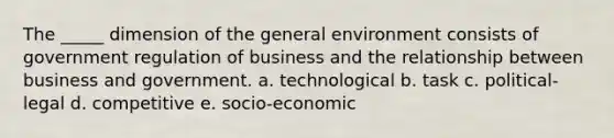 The _____ dimension of the general environment consists of government regulation of business and the relationship between business and government. a. technological b. task c. political-legal d. competitive e. socio-economic