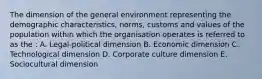 The dimension of the general environment representing the demographic characteristics, norms, customs and values of the population within which the organisation operates is referred to as the : A. Legal-political dimension B. Economic dimension C. Technological dimension D. Corporate culture dimension E. Sociocultural dimension