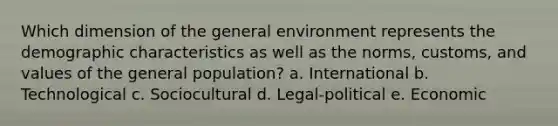 Which dimension of the general environment represents the demographic characteristics as well as the norms, customs, and values of the general population? a. International b. Technological c. Sociocultural d. Legal-political e. Economic