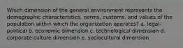 Which dimension of the general environment represents the demographic characteristics, norms, customs, and values of the population within which the organization operates? a. legal-political b. economic dimension c. technological dimension d. corporate culture dimension e. sociocultural dimension