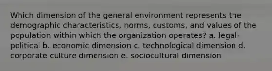 Which dimension of the general environment represents the demographic characteristics, norms, customs, and values of the population within which the organization operates? a. legal-political b. economic dimension c. technological dimension d. corporate culture dimension e. sociocultural dimension