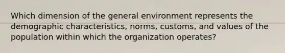 Which dimension of the general environment represents the demographic characteristics, norms, customs, and values of the population within which the organization operates?