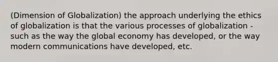 (Dimension of Globalization) the approach underlying the ethics of globalization is that the various processes of globalization - such as the way the global economy has developed, or the way modern communications have developed, etc.