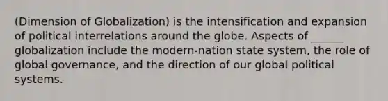 (Dimension of Globalization) is the intensification and expansion of political interrelations around the globe. Aspects of ______ globalization include the modern-nation state system, the role of global governance, and the direction of our global political systems.