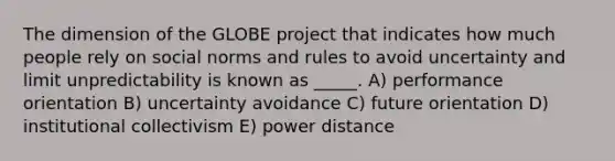 The dimension of the GLOBE project that indicates how much people rely on social norms and rules to avoid uncertainty and limit unpredictability is known as _____. A) performance orientation B) uncertainty avoidance C) future orientation D) institutional collectivism E) power distance