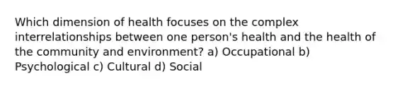 Which dimension of health focuses on the complex interrelationships between one person's health and the health of the community and environment? a) Occupational b) Psychological c) Cultural d) Social