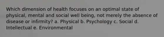 Which dimension of health focuses on an optimal state of physical, mental and social well being, not merely the absence of disease or infirmity? a. Physical b. Psychology c. Social d. Intellectual e. Environmental