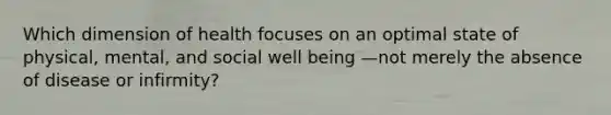 Which dimension of health focuses on an optimal state of physical, mental, and social well being —not merely the absence of disease or infirmity?