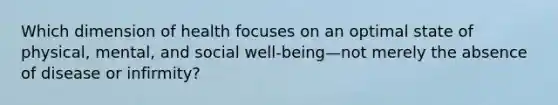 Which dimension of health focuses on an optimal state of physical, mental, and social well-being—not merely the absence of disease or infirmity?