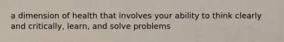 a dimension of health that involves your ability to think clearly and critically, learn, and solve problems