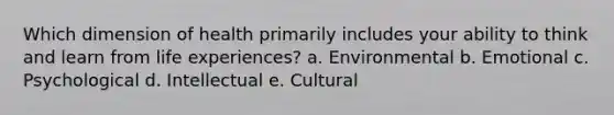 Which dimension of health primarily includes your ability to think and learn from life experiences? a. Environmental b. Emotional c. Psychological d. Intellectual e. Cultural