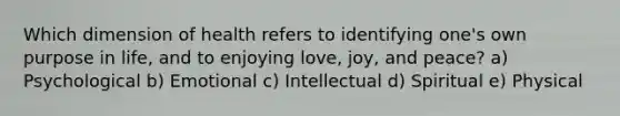 Which dimension of health refers to identifying one's own purpose in life, and to enjoying love, joy, and peace? a) Psychological b) Emotional c) Intellectual d) Spiritual e) Physical